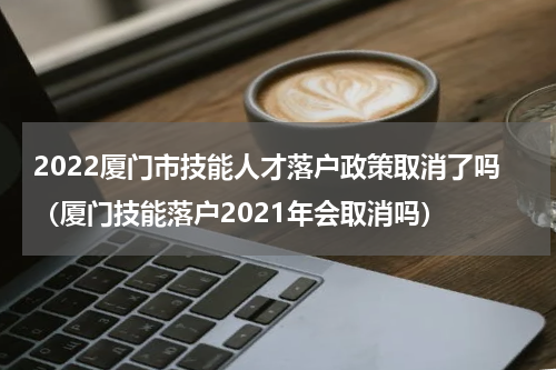 2022厦门市技能人才落户政策取消了吗（厦门技能落户2021年会取消吗）