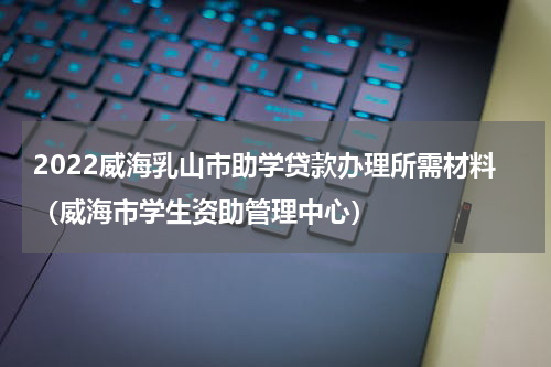 2022威海乳山市助学贷款办理所需材料（威海市学生资助管理中心）