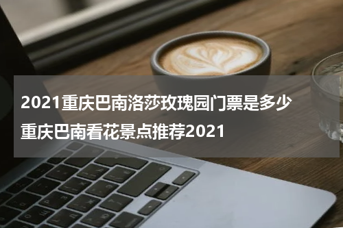 2021重庆巴南洛莎玫瑰园门票是多少 重庆巴南看花景点推荐2021
