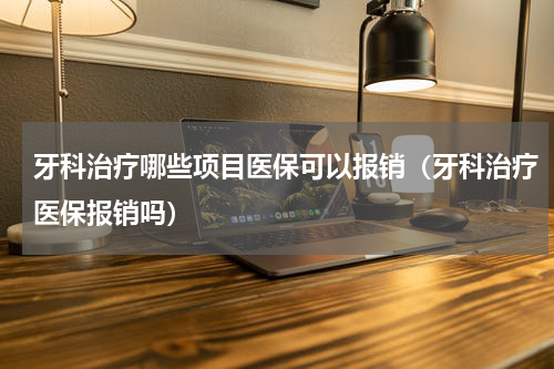 牙科治疗哪些项目医保可以报销（牙科治疗医保报销吗）