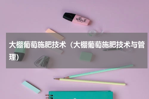 大棚葡萄施肥技术（大棚葡萄施肥技术与管理）