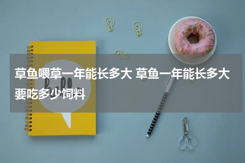 草鱼喂草一年能长多大 草鱼一年能长多大要吃多少饲料