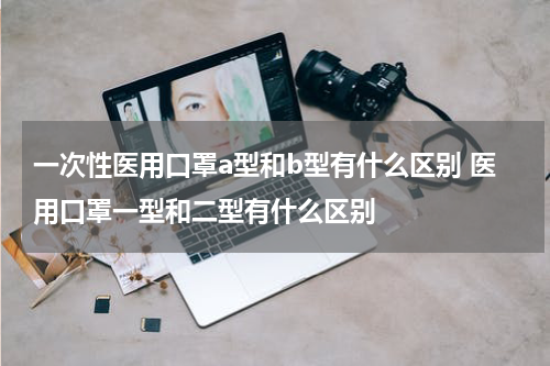 一次性医用口罩a型和b型有什么区别 医用口罩一型和二型有什么区别
