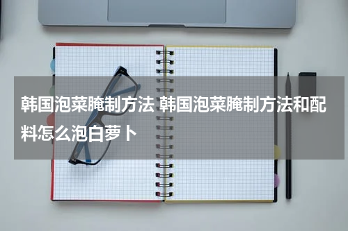 韩国泡菜腌制方法 韩国泡菜腌制方法和配料怎么泡白萝卜