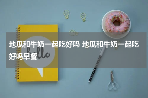 地瓜和牛奶一起吃好吗 地瓜和牛奶一起吃好吗早餐