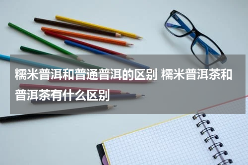 糯米普洱和普通普洱的区别 糯米普洱茶和普洱茶有什么区别