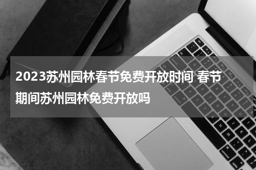 2023苏州园林春节免费开放时间 春节期间苏州园林免费开放吗