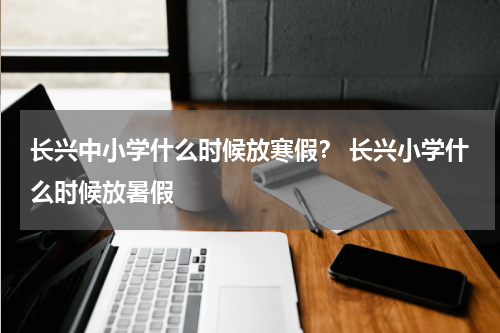 长兴中小学什么时候放寒假？ 长兴小学什么时候放暑假