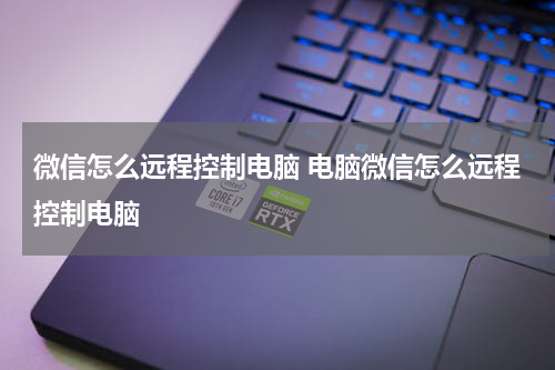 微信怎么远程控制电脑 电脑微信怎么远程控制电脑