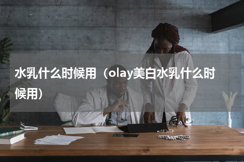 水乳什么时候用（olay美白水乳什么时候用）
