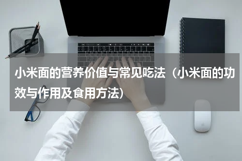 小米面的营养价值与常见吃法（小米面的功效与作用及食用方法）