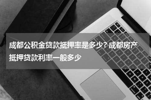 成都公积金贷款抵押率是多少? 成都房产抵押贷款利率一般多少