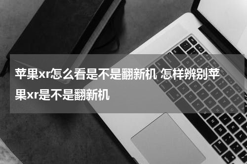苹果xr怎么看是不是翻新机 怎样辨别苹果xr是不是翻新机