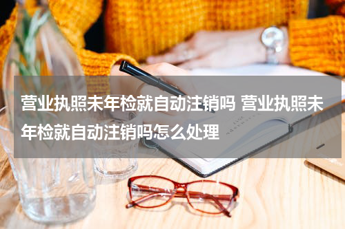 营业执照未年检就自动注销吗 营业执照未年检就自动注销吗怎么处理