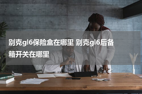 别克gl6保险盒在哪里 别克gl6后备箱开关在哪里