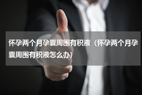怀孕两个月孕囊周围有积液（怀孕两个月孕囊周围有积液怎么办）