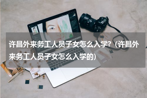 许昌外来务工人员子女怎么入学?（许昌外来务工人员子女怎么入学的）