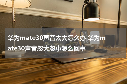 华为mate30声音太大怎么办 华为mate30声音忽大忽小怎么回事