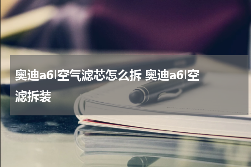 奥迪a6l空气滤芯怎么拆 奥迪a6l空滤拆装