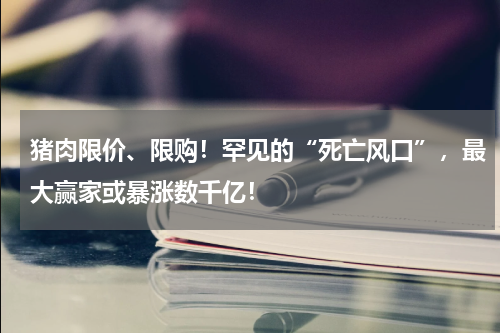 猪肉限价、限购！罕见的“死亡风口”，最大赢家或暴涨数千亿！