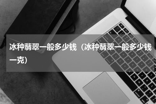 冰种翡翠一般多少钱（冰种翡翠一般多少钱一克）
