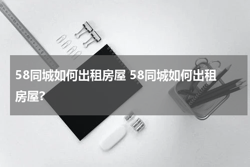 58同城如何出租房屋 58同城如何出租房屋?
