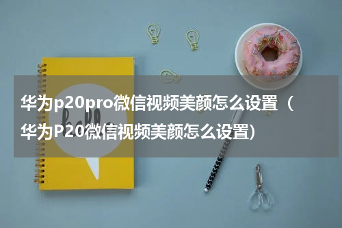 华为p20pro微信视频美颜怎么设置（华为P20微信视频美颜怎么设置）