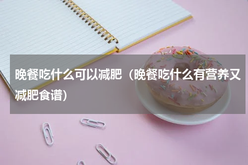 晚餐吃什么可以减肥（晚餐吃什么有营养又减肥食谱）