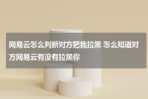网易云怎么判断对方把我拉黑 怎么知道对方网易云有没有拉黑你