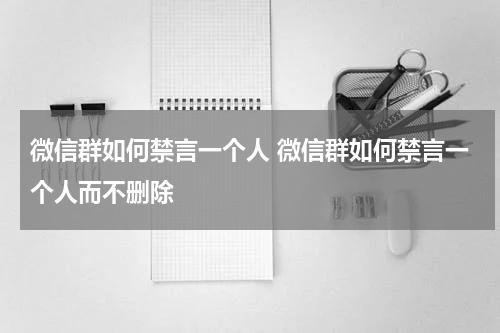 微信群如何禁言一个人 微信群如何禁言一个人而不删除