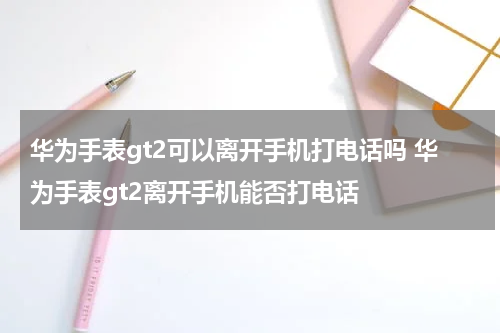 华为手表gt2可以离开手机打电话吗 华为手表gt2离开手机能否打电话