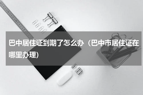 巴中居住证到期了怎么办（巴中市居住证在哪里办理）