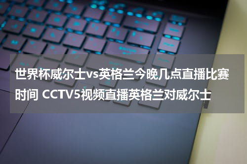 世界杯威尔士vs英格兰今晚几点直播比赛时间 CCTV5视频直播英格兰对威尔士
