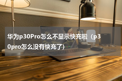 华为p30Pro怎么不显示快充啦（p30pro怎么没有快充了）