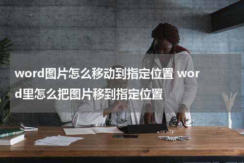 word图片怎么移动到指定位置 word里怎么把图片移到指定位置