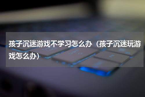 孩子沉迷游戏不学习怎么办（孩子沉迷玩游戏怎么办）