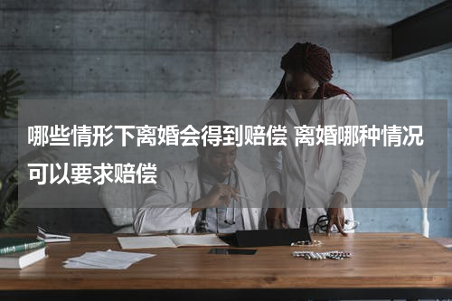 哪些情形下离婚会得到赔偿 离婚哪种情况可以要求赔偿