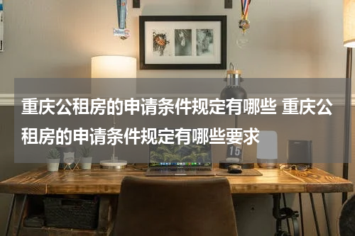 重庆公租房的申请条件规定有哪些 重庆公租房的申请条件规定有哪些要求