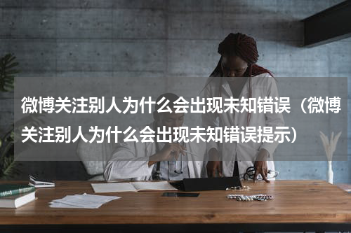 微博关注别人为什么会出现未知错误（微博关注别人为什么会出现未知错误提示）