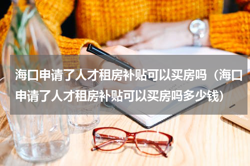 海口申请了人才租房补贴可以买房吗（海口申请了人才租房补贴可以买房吗多少钱）