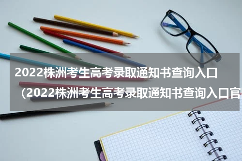 2022株洲考生高考录取通知书查询入口（2022株洲考生高考录取通知书查询入口官网）