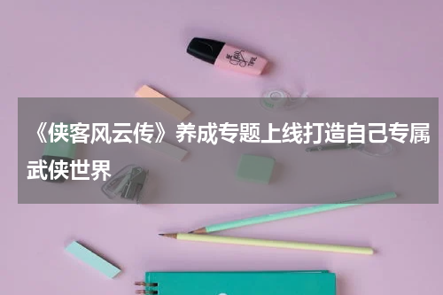 《侠客风云传》养成专题上线打造自己专属武侠世界