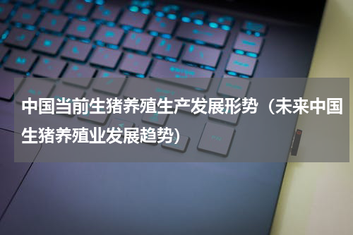 中国当前生猪养殖生产发展形势（未来中国生猪养殖业发展趋势）