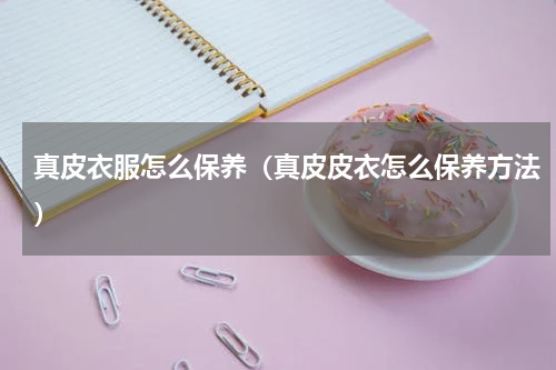真皮衣服怎么保养（真皮皮衣怎么保养方法）