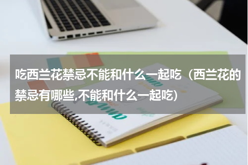 吃西兰花禁忌不能和什么一起吃（西兰花的禁忌有哪些,不能和什么一起吃）