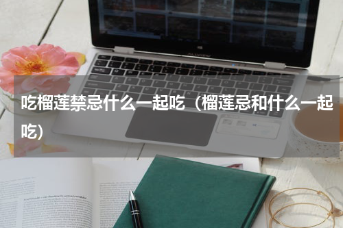 吃榴莲禁忌什么一起吃（榴莲忌和什么一起吃）