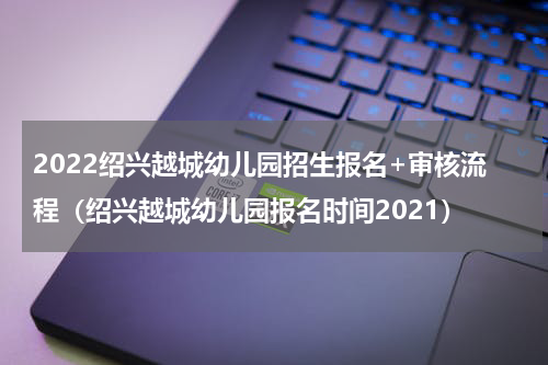 2022绍兴越城幼儿园招生报名+审核流程（绍兴越城幼儿园报名时间2021）