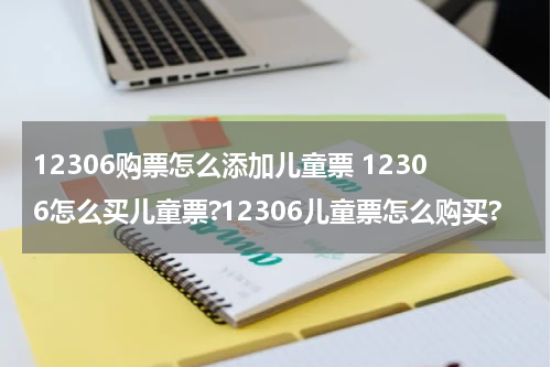 12306购票怎么添加儿童票 12306怎么买儿童票?12306儿童票怎么购买?