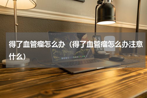 得了血管瘤怎么办（得了血管瘤怎么办注意什么）