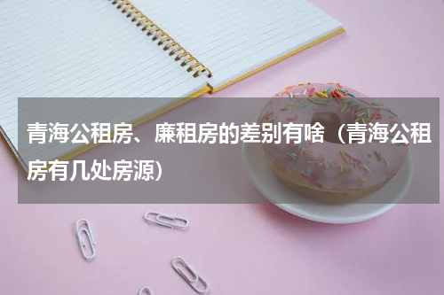 青海公租房、廉租房的差别有啥（青海公租房有几处房源）